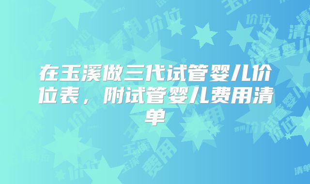 在玉溪做三代试管婴儿价位表，附试管婴儿费用清单