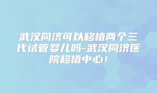 武汉同济可以移植两个三代试管婴儿吗-武汉同济医院移植中心！