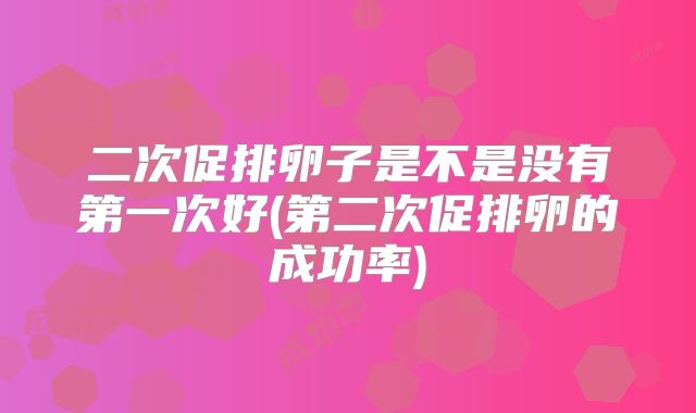 二次促排卵子是不是没有第一次好(第二次促排卵的成功率)