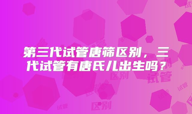 第三代试管唐筛区别，三代试管有唐氏儿出生吗？