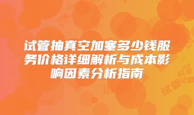 试管抽真空加塞多少钱服务价格详细解析与成本影响因素分析指南