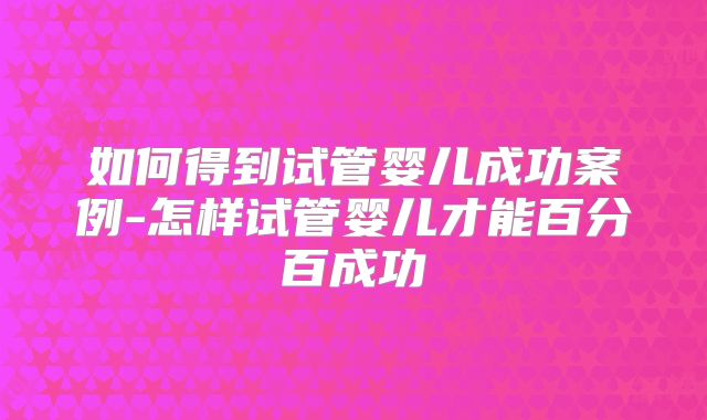 如何得到试管婴儿成功案例-怎样试管婴儿才能百分百成功