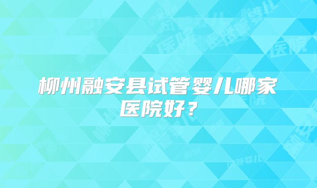 柳州融安县试管婴儿哪家医院好?