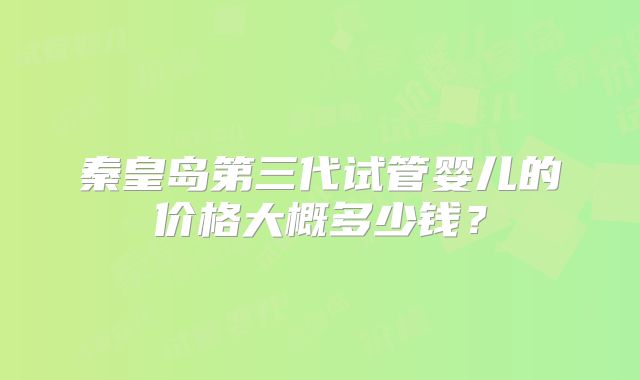 秦皇岛第三代试管婴儿的价格大概多少钱?