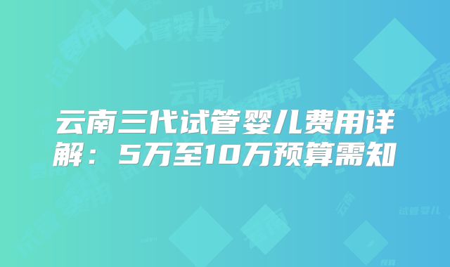 云南三代试管婴儿费用详解：5万至10万预算需知
