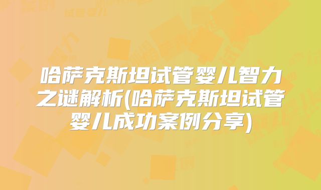 哈萨克斯坦试管婴儿智力之谜解析(哈萨克斯坦试管婴儿成功案例分享)