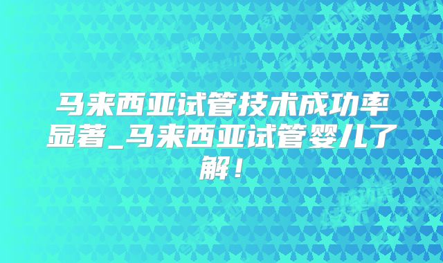 马来西亚试管技术成功率显著_马来西亚试管婴儿了解!