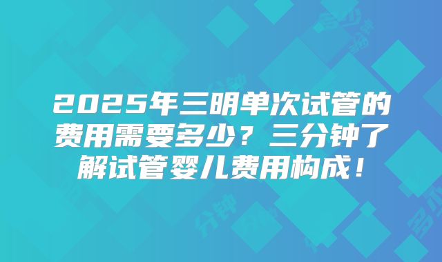 2025年三明单次试管的费用需要多少？三分钟了解试管婴儿费用构成！