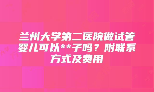 兰州大学第二医院做试管婴儿可以**子吗？附联系方式及费用