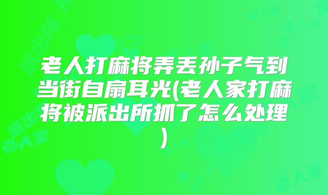 老人打麻将弄丢孙子气到当街自扇耳光(老人家打麻将被派出所抓了怎么处理)