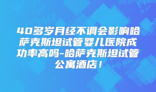 40多岁月经不调会影响哈萨克斯坦试管婴儿医院成功率高吗-哈萨克斯坦试管公寓酒店!
