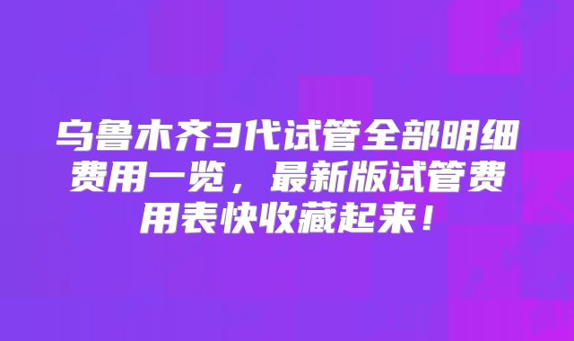 乌鲁木齐3代试管全部明细费用一览，最新版试管费用表快收藏起来！