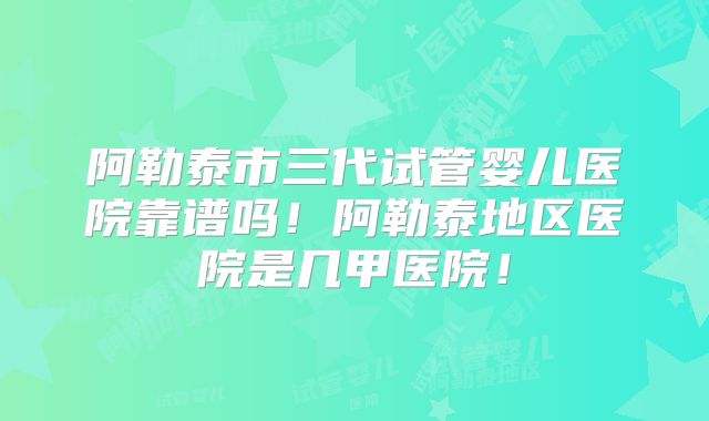 阿勒泰市三代试管婴儿医院靠谱吗！阿勒泰地区医院是几甲医院！