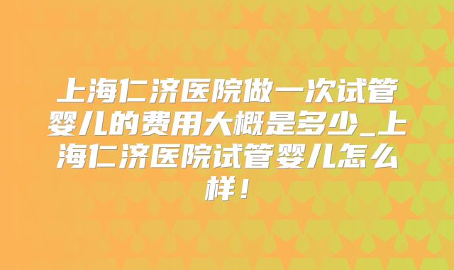 上海仁济医院做一次试管婴儿的费用大概是多少_上海仁济医院试管婴儿怎么样！