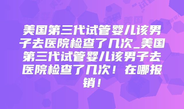 美国第三代试管婴儿该男子去医院检查了几次_美国第三代试管婴儿该男子去医院检查了几次!在哪报销!