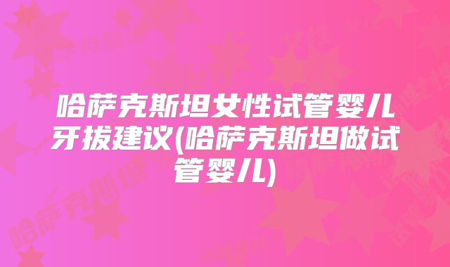 哈萨克斯坦女性试管婴儿牙拔建议(哈萨克斯坦做试管婴儿)