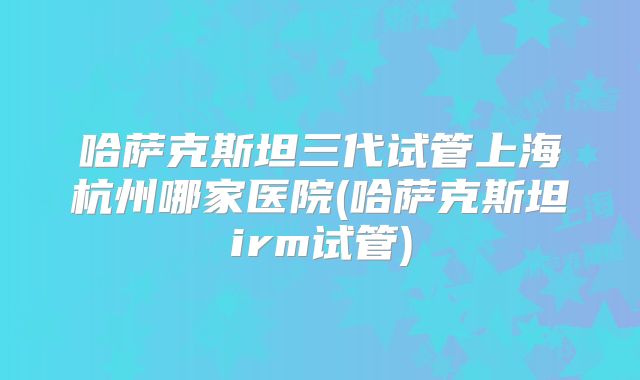 哈萨克斯坦三代试管上海杭州哪家医院(哈萨克斯坦irm试管)