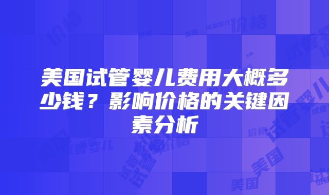 美国试管婴儿费用大概多少钱？影响价格的关键因素分析
