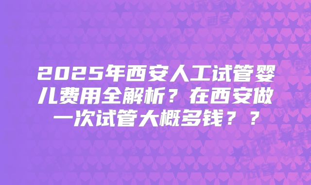 2025年西安人工试管婴儿费用全解析？在西安做一次试管大概多钱？？