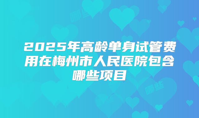 2025年高龄单身试管费用在梅州市人民医院包含哪些项目