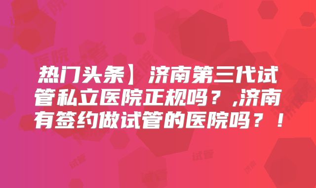 热门头条】济南第三代试管私立医院正规吗？,济南有签约做试管的医院吗？！