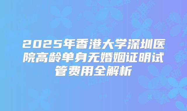 2025年香港大学深圳医院高龄单身无婚姻证明试管费用全解析