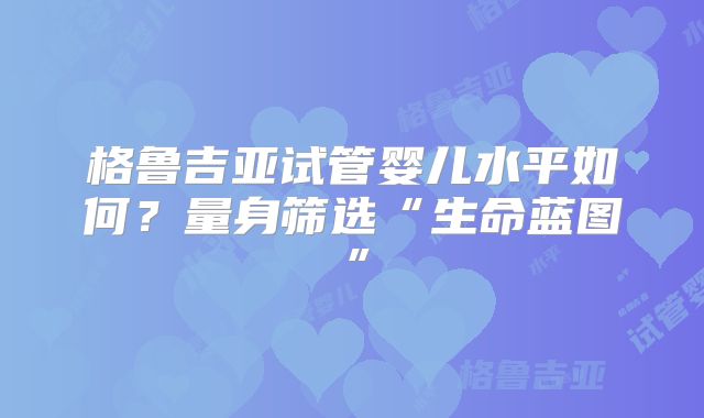 格鲁吉亚试管婴儿水平如何?量身筛选“生命蓝图”