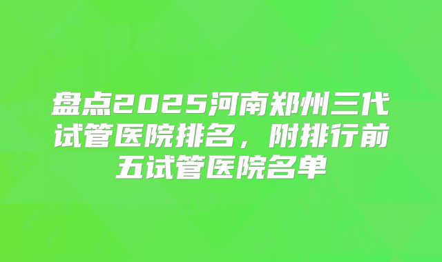 盘点2025河南郑州三代试管医院排名，附排行前五试管医院名单