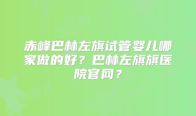 赤峰巴林左旗试管婴儿哪家做的好?巴林左旗旗医院官网?