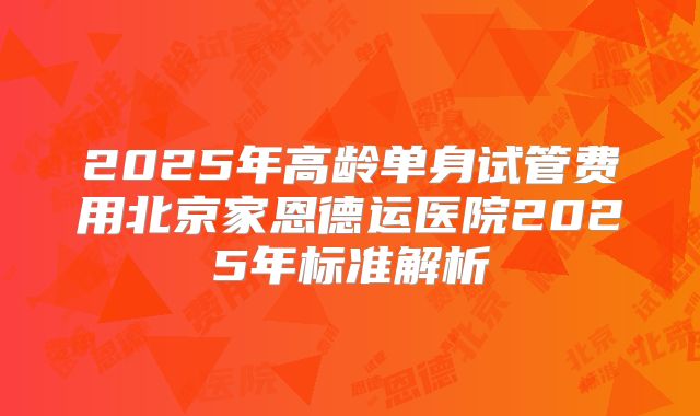 2025年高龄单身试管费用北京家恩德运医院2025年标准解析