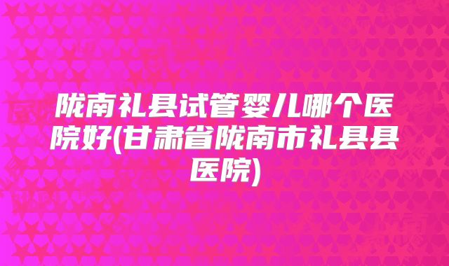 陇南礼县试管婴儿哪个医院好(甘肃省陇南市礼县县医院)