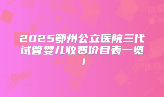 2025鄂州公立医院三代试管婴儿收费价目表一览！