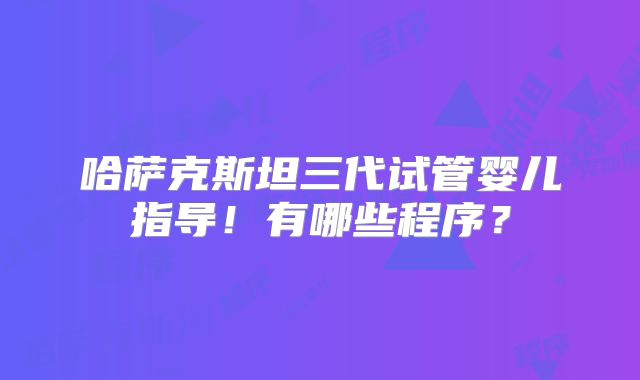 哈萨克斯坦三代试管婴儿指导！有哪些程序？