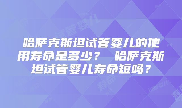 哈萨克斯坦试管婴儿的使用寿命是多少？ 哈萨克斯坦试管婴儿寿命短吗？