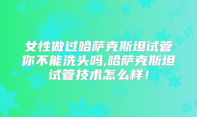 女性做过哈萨克斯坦试管你不能洗头吗,哈萨克斯坦试管技术怎么样！