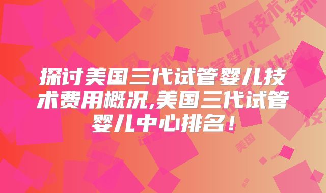 探讨美国三代试管婴儿技术费用概况,美国三代试管婴儿中心排名！