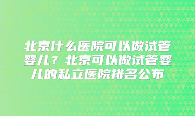 北京什么医院可以做试管婴儿?北京可以做试管婴儿的私立医院排名公布