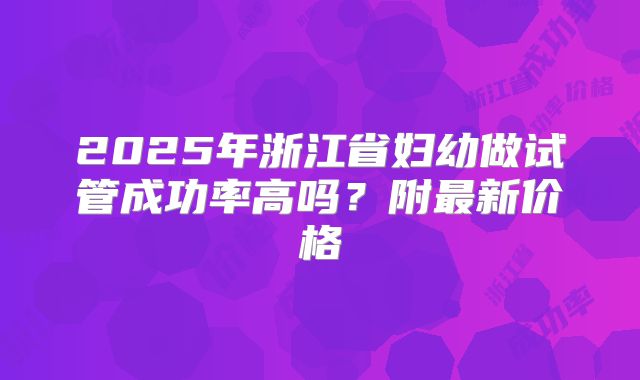 2025年浙江省妇幼做试管成功率高吗？附最新价格