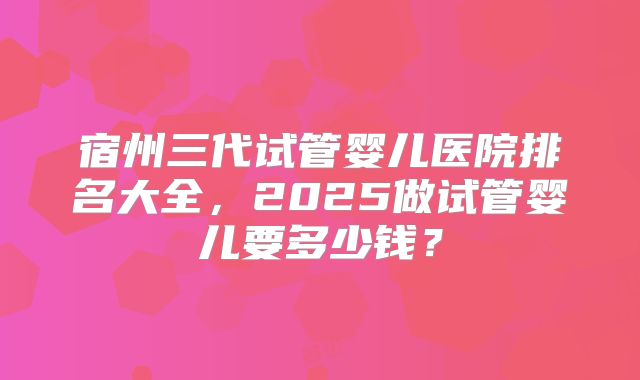 宿州三代试管婴儿医院排名大全，2025做试管婴儿要多少钱？