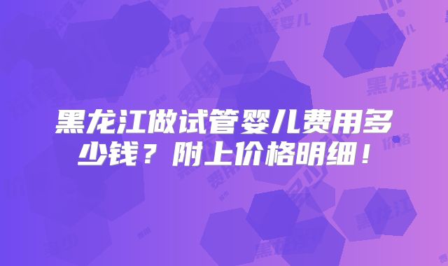 黑龙江做试管婴儿费用多少钱？附上价格明细！
