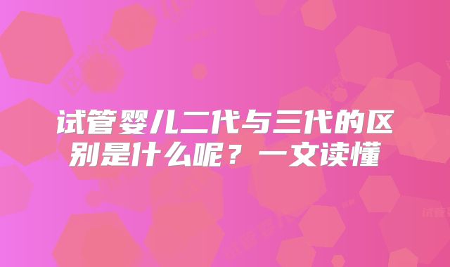 试管婴儿二代与三代的区别是什么呢？一文读懂