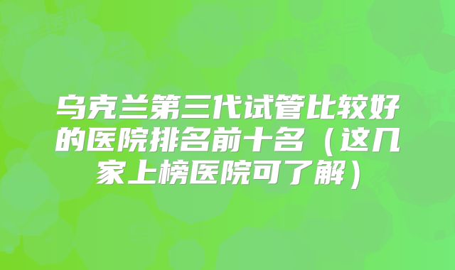 乌克兰第三代试管比较好的医院排名前十名（这几家上榜医院可了解）