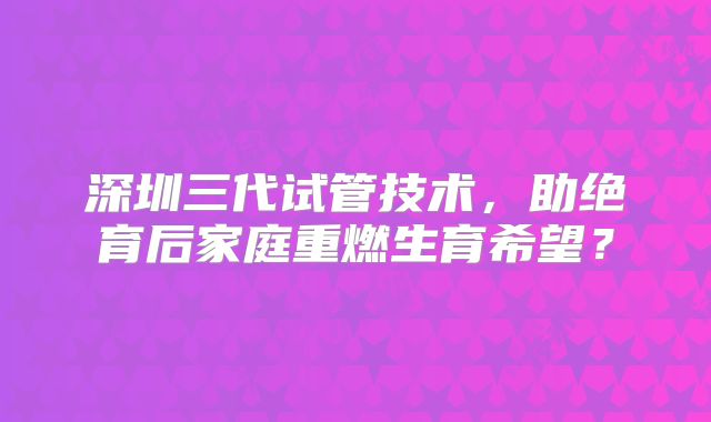 深圳三代试管技术，助绝育后家庭重燃生育希望？