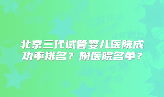 北京三代试管婴儿医院成功率排名？附医院名单？