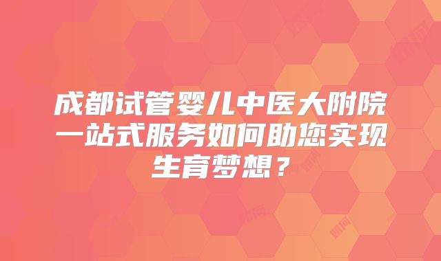 成都试管婴儿中医大附院一站式服务如何助您实现生育梦想？