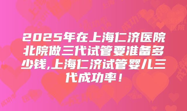 2025年在上海仁济医院北院做三代试管要准备多少钱,上海仁济试管婴儿三代成功率！