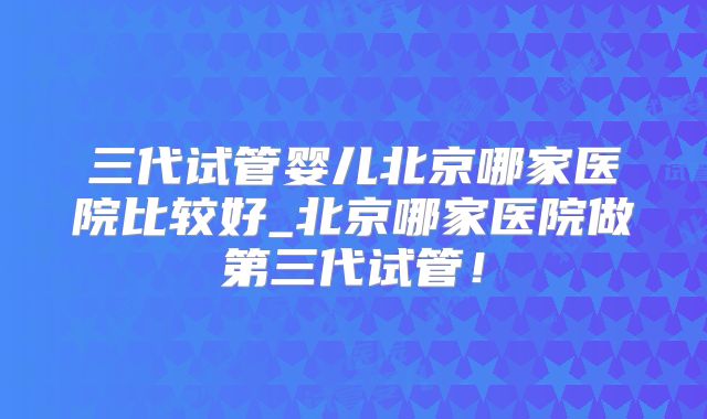 三代试管婴儿北京哪家医院比较好_北京哪家医院做第三代试管！