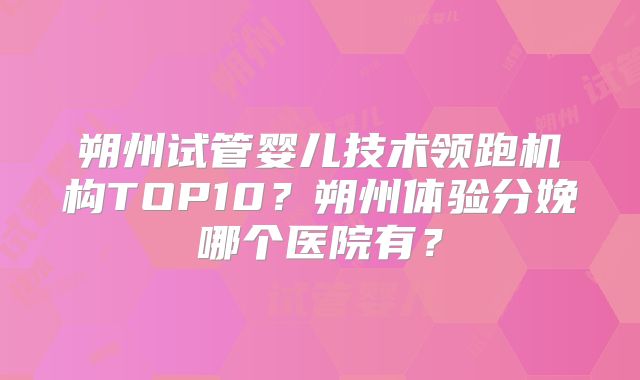 朔州试管婴儿技术领跑机构TOP10?朔州体验分娩哪个医院有?