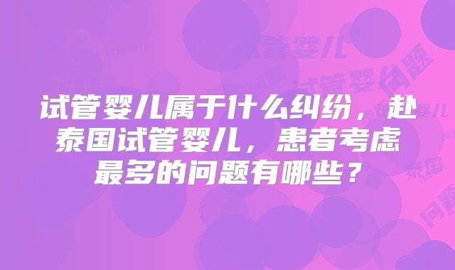 试管婴儿属于什么纠纷,赴泰国试管婴儿,患者考虑最多的问题有哪些?