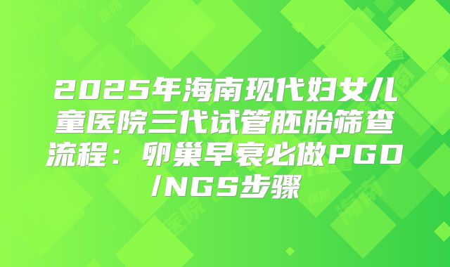 2025年海南现代妇女儿童医院三代试管胚胎筛查流程：卵巢早衰必做PGD/NGS步骤